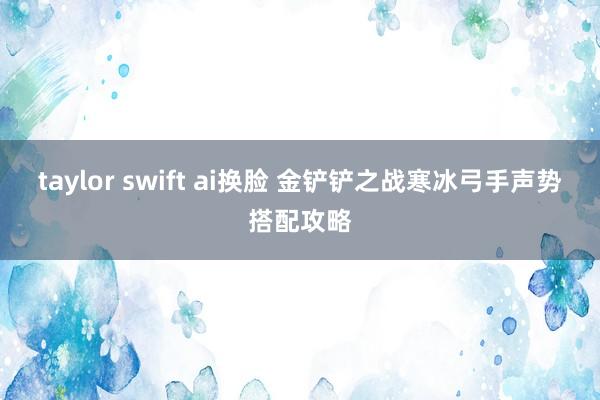 taylor swift ai换脸 金铲铲之战寒冰弓手声势搭配攻略