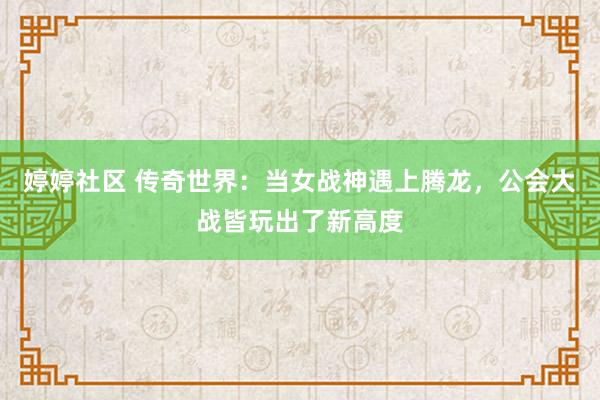 婷婷社区 传奇世界：当女战神遇上腾龙，公会大战皆玩出了新高度