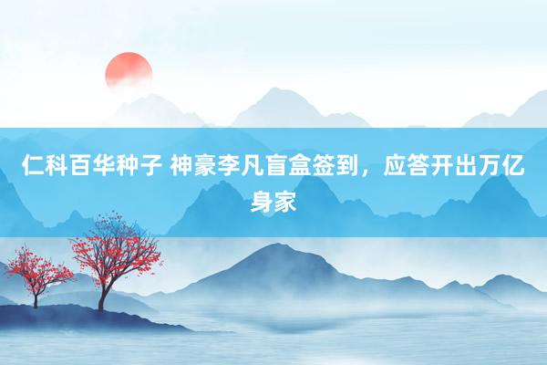 仁科百华种子 神豪李凡盲盒签到，应答开出万亿身家
