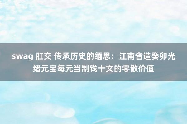 swag 肛交 传承历史的缅思：江南省造癸卯光绪元宝每元当制钱十文的零散价值