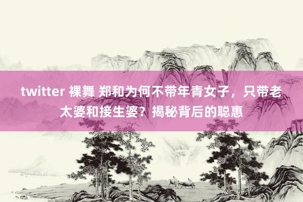 twitter 裸舞 郑和为何不带年青女子，只带老太婆和接生婆？揭秘背后的聪惠