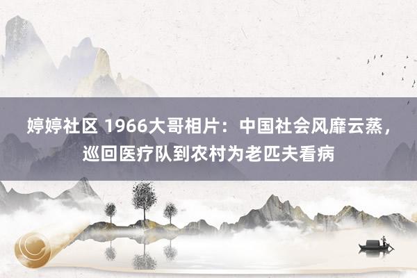 婷婷社区 1966大哥相片：中国社会风靡云蒸，巡回医疗队到农村为老匹夫看病