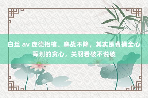 白丝 av 庞德抬棺、鏖战不降，其实是曹操全心筹划的贪心，关羽看破不说破