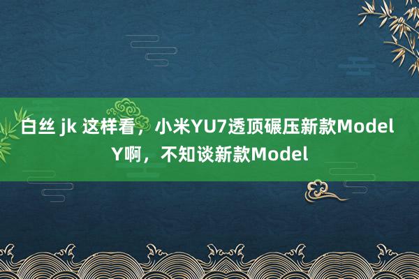 白丝 jk 这样看，小米YU7透顶碾压新款Model Y啊，不知谈新款Model