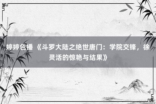 婷婷色播 《斗罗大陆之绝世唐门：学院交锋，徐灵活的惊艳与结果》