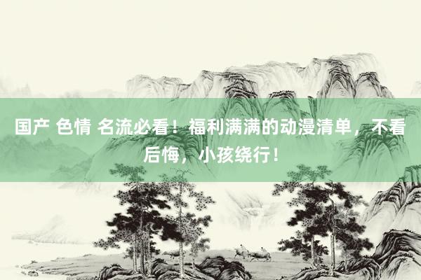 国产 色情 名流必看！福利满满的动漫清单，不看后悔，小孩绕行！