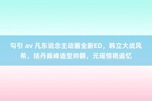 勾引 av 凡东说念主动画全新ED，韩立大战风希，结丹巅峰造型帅翻，元瑶惊艳追忆