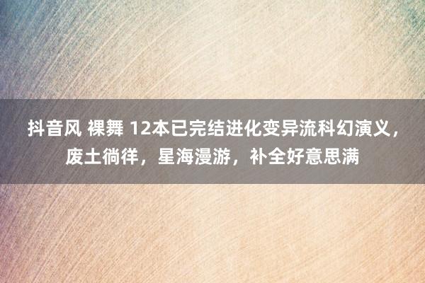 抖音风 裸舞 12本已完结进化变异流科幻演义，废土徜徉，星海漫游，补全好意思满