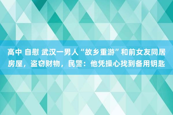 高中 自慰 武汉一男人“故乡重游”和前女友同居房屋，盗窃财物，民警：他凭操心找到备用钥匙