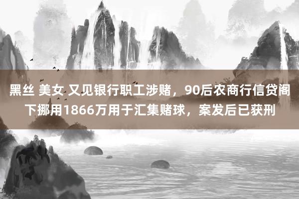 黑丝 美女 又见银行职工涉赌，90后农商行信贷阁下挪用1866万用于汇集赌球，案发后已获刑