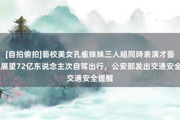[自拍偷拍]藝校美女孔雀妹妹三人組同時表演才藝 春运展望72亿东说念主次自驾出行，公安部发出交通安全提醒