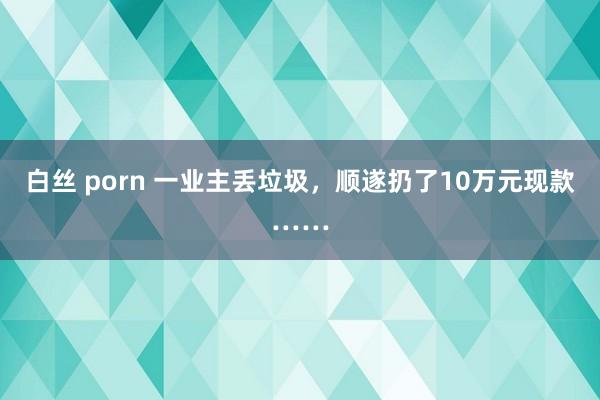 白丝 porn 一业主丢垃圾，顺遂扔了10万元现款……