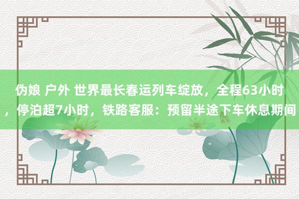 伪娘 户外 世界最长春运列车绽放，全程63小时，停泊超7小时，铁路客服：预留半途下车休息期间