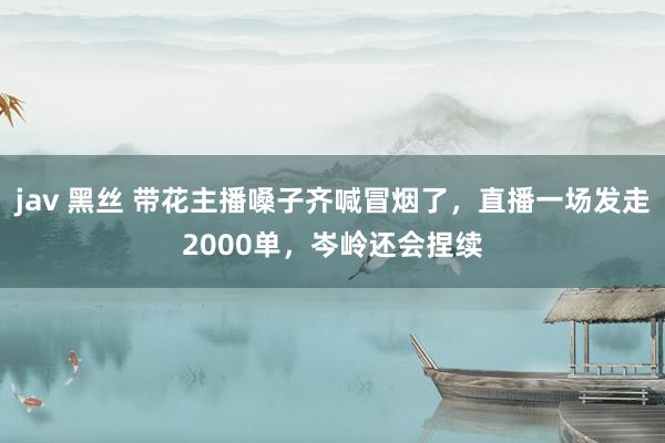 jav 黑丝 带花主播嗓子齐喊冒烟了，直播一场发走2000单，岑岭还会捏续
