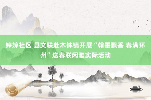 婷婷社区 县文联赴木钵镇开展“翰墨飘香 春满环州”送春联闲雅实际活动