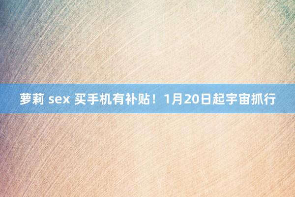 萝莉 sex 买手机有补贴！1月20日起宇宙抓行