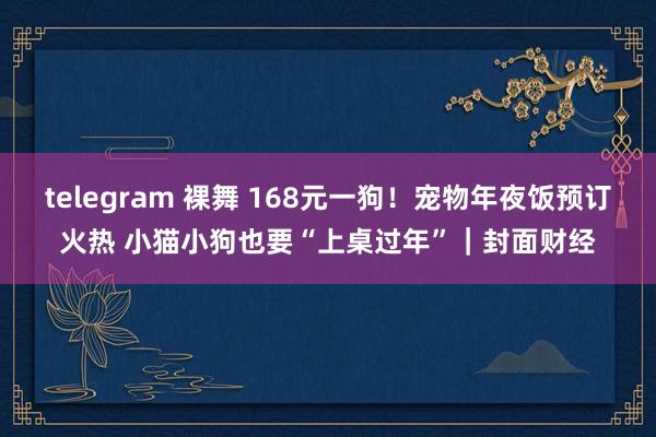 telegram 裸舞 168元一狗！宠物年夜饭预订火热 小猫小狗也要“上桌过年”｜封面财经