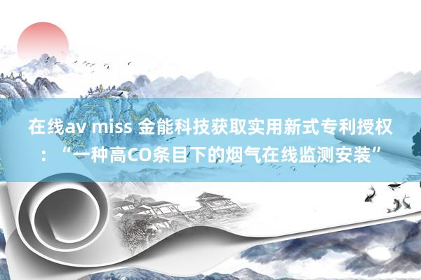 在线av miss 金能科技获取实用新式专利授权：“一种高CO条目下的烟气在线监测安装”