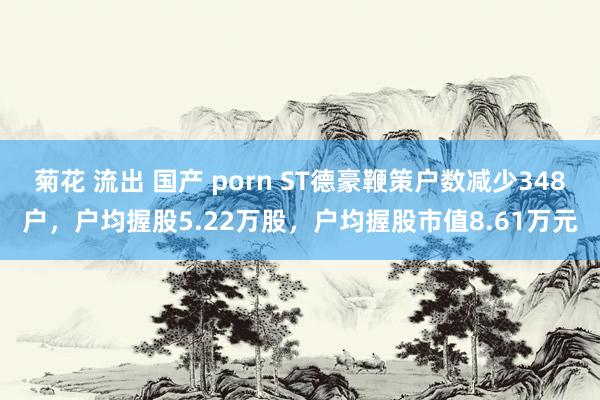 菊花 流出 国产 porn ST德豪鞭策户数减少348户，户均握股5.22万股，户均握股市值8.61万元