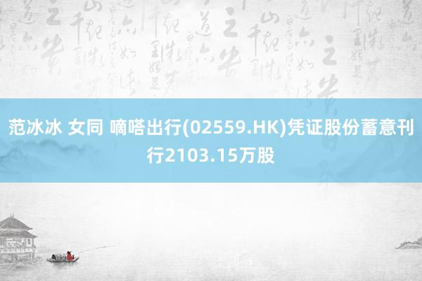 范冰冰 女同 嘀嗒出行(02559.HK)凭证股份蓄意刊行2103.15万股