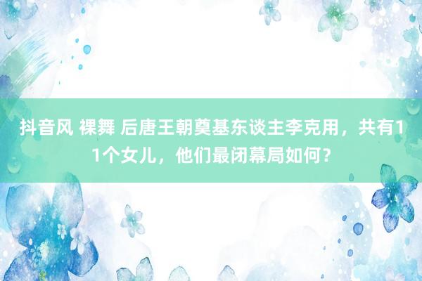 抖音风 裸舞 后唐王朝奠基东谈主李克用，共有11个女儿，他们最闭幕局如何？