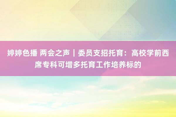 婷婷色播 两会之声｜委员支招托育：高校学前西席专科可增多托育工作培养标的