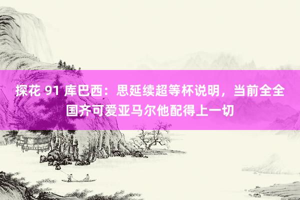 探花 91 库巴西：思延续超等杯说明，当前全全国齐可爱亚马尔他配得上一切