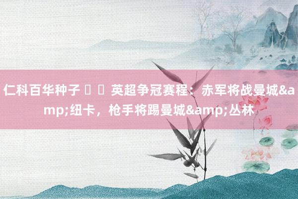 仁科百华种子 ⚔️英超争冠赛程：赤军将战曼城&纽卡，枪手将踢曼城&丛林