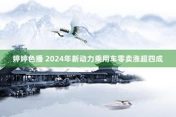婷婷色播 2024年新动力乘用车零卖涨超四成