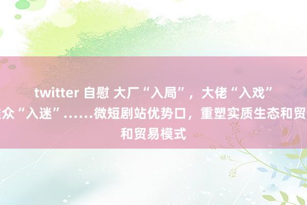 twitter 自慰 大厂“入局”，大佬“入戏”，不雅众“入迷”……微短剧站优势口，重塑实质生态和贸易模式
