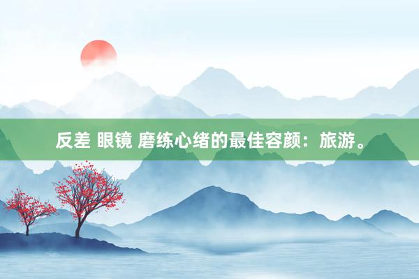 反差 眼镜 磨练心绪的最佳容颜：旅游。
