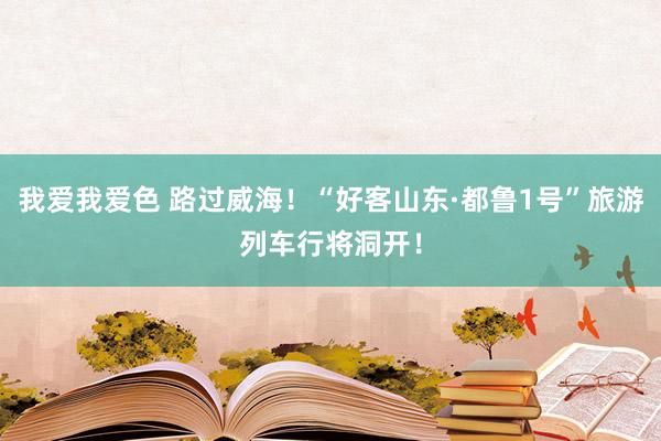 我爱我爱色 路过威海！“好客山东·都鲁1号”旅游列车行将洞开！