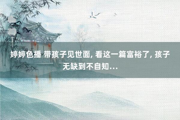 婷婷色播 带孩子见世面, 看这一篇富裕了, 孩子无缺到不自知…