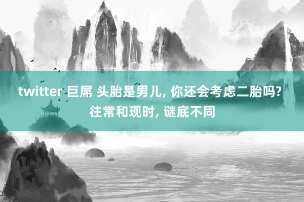 twitter 巨屌 头胎是男儿, 你还会考虑二胎吗? 往常和现时, 谜底不同