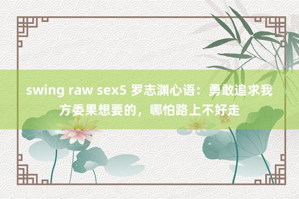 swing raw sex5 罗志渊心语：勇敢追求我方委果想要的，哪怕路上不好走