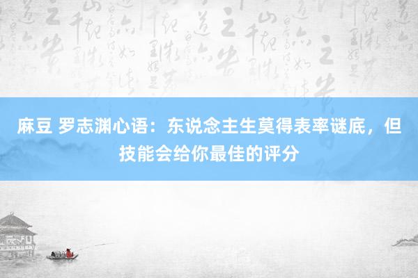 麻豆 罗志渊心语：东说念主生莫得表率谜底，但技能会给你最佳的评分