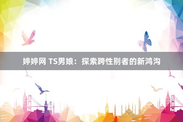 婷婷网 TS男娘：探索跨性别者的新鸿沟