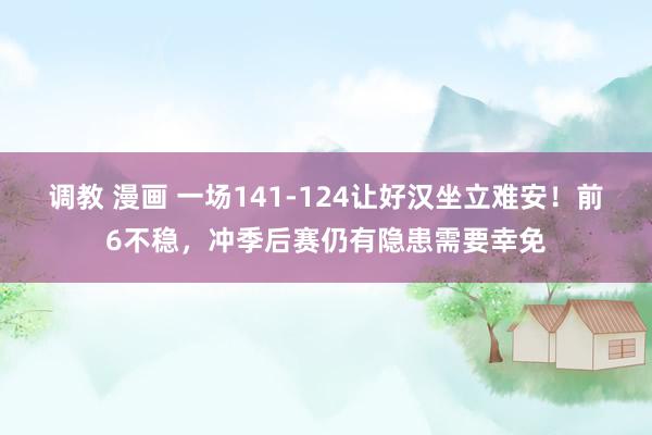 调教 漫画 一场141-124让好汉坐立难安！前6不稳，冲季后赛仍有隐患需要幸免