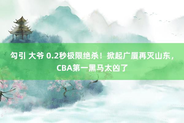 勾引 大爷 0.2秒极限绝杀！掀起广厦再灭山东，CBA第一黑马太凶了
