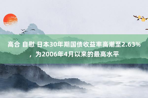 高合 自慰 日本30年期国债收益率高潮至2.63%，为2006年4月以来的最高水平