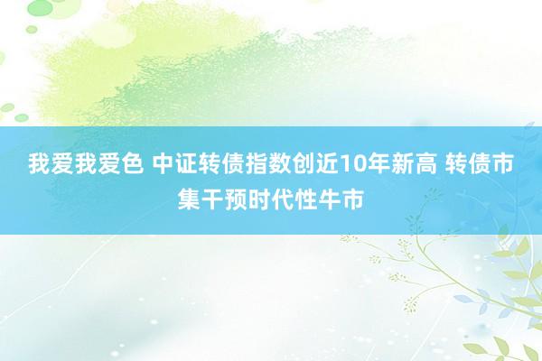 我爱我爱色 中证转债指数创近10年新高 转债市集干预时代性牛市