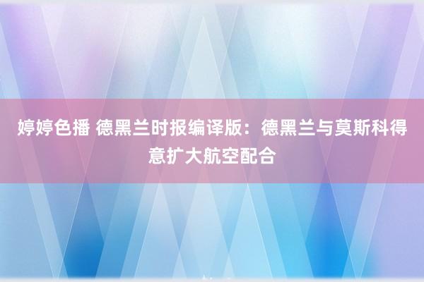 婷婷色播 德黑兰时报编译版：德黑兰与莫斯科得意扩大航空配合