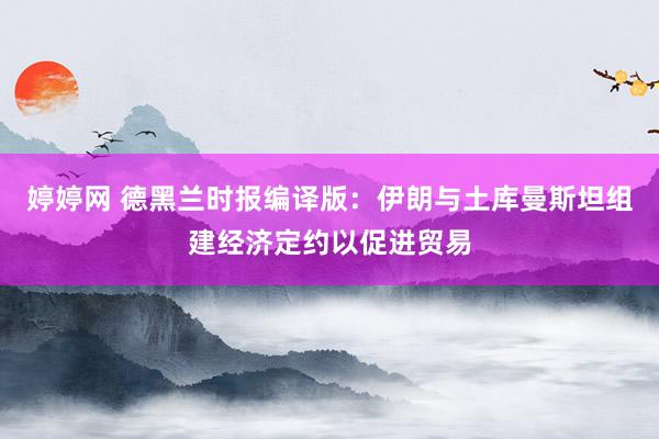 婷婷网 德黑兰时报编译版：伊朗与土库曼斯坦组建经济定约以促进贸易