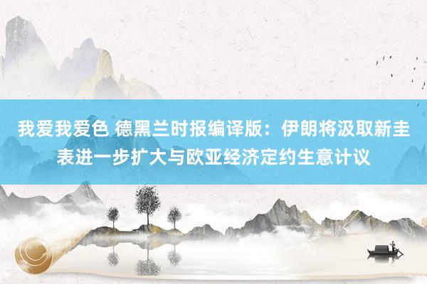 我爱我爱色 德黑兰时报编译版：伊朗将汲取新圭表进一步扩大与欧亚经济定约生意计议