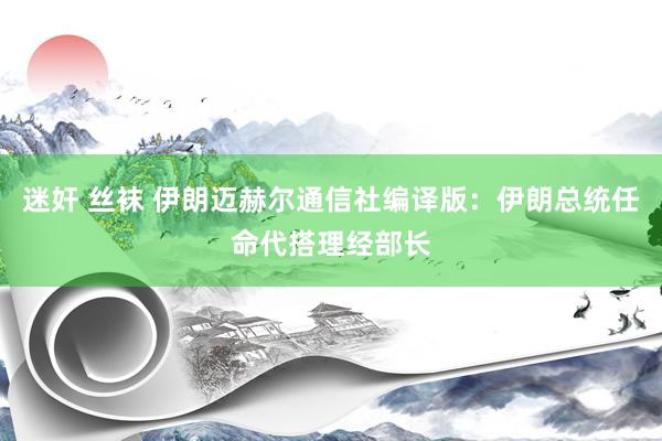 迷奸 丝袜 伊朗迈赫尔通信社编译版：伊朗总统任命代搭理经部长