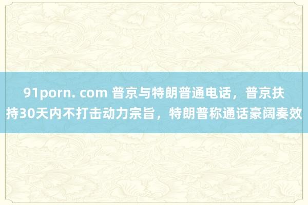 91porn. com 普京与特朗普通电话，普京扶持30天内不打击动力宗旨，特朗普称通话豪阔奏效