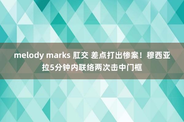 melody marks 肛交 差点打出惨案！穆西亚拉5分钟内联络两次击中门框