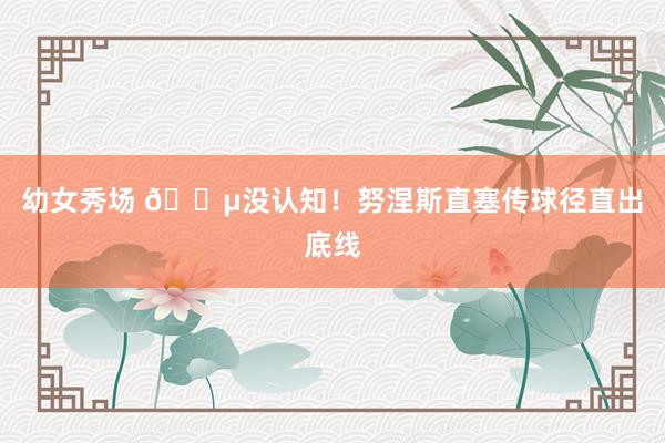 幼女秀场 😵没认知！努涅斯直塞传球径直出底线