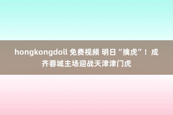 hongkongdoll 免费视频 明日“擒虎”！成齐蓉城主场迎战天津津门虎