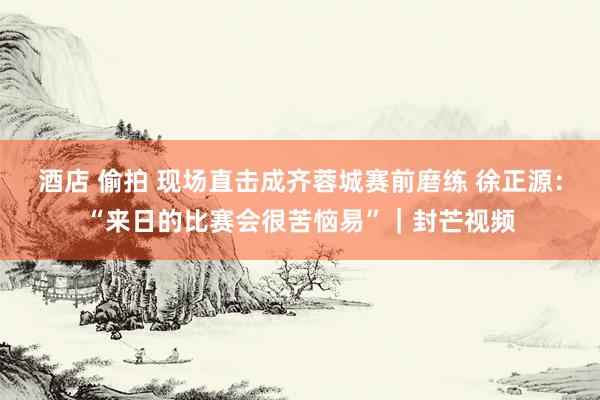 酒店 偷拍 现场直击成齐蓉城赛前磨练 徐正源：“来日的比赛会很苦恼易”｜封芒视频